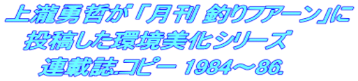 上瀧勇哲が 「月刊 釣りフアーン」に 投稿した環境美化シリーズ 連載誌.コピー 1984~86.